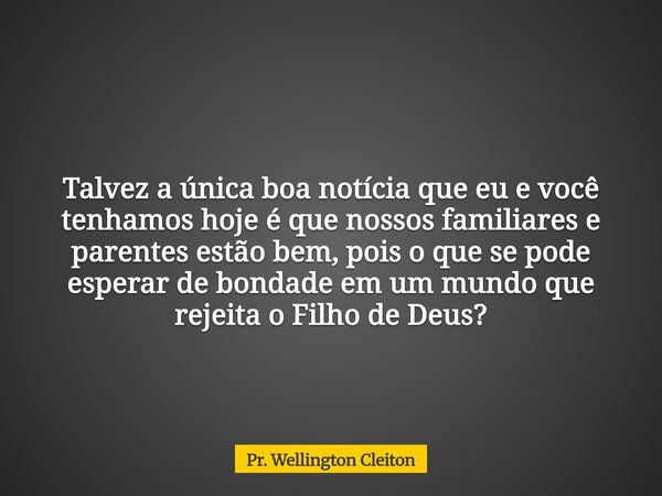 Talvez a única boa notícia que eu e você tenhamos hoje é que nossos familiares e parentes estão bem, pois o que se pode esperar de bondade em um mundo que rejei... Frase de Pr. Wellington Cleiton.