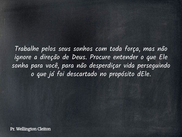Trabalhe pelos seus sonhos com toda força, mas não ignore a direção de Deus. Procure entender o que Ele sonha para você, para não desperdiçar vida perseguindo o... Frase de Pr. Wellington Cleiton.