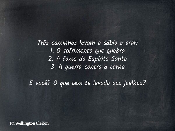 Três caminhos levam o sábio a orar: 1. O sofrimento que quebra 2. A fome do Espírito Santo 3. A guerra contra a carne E você? O que tem te levado aos joelhos?... Frase de Pr. Wellington Cleiton.
