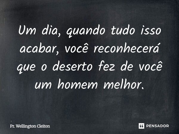 Um dia, quando tudo isso acabar, você reconhecerá que o deserto fez de você um homem melhor.... Frase de Pr. Wellington Cleiton.