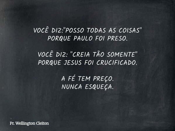 VOCÊ DIZ: "POSSO TODAS AS COISAS" PORQUE PAULO FOI PRESO. VOCÊ DIZ: "CREIA TÃO SOMENTE" PORQUE JESUS FOI CRUCIFICADO. A FÉ TEM PREÇO. NUNCA ... Frase de Pr. Wellington Cleiton.