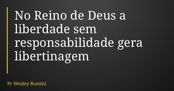 No Reino de Deus a liberdade sem responsabilidade gera libertinagem... Frase de Pr Wesley Rossini.