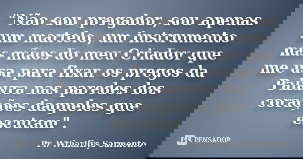 "Não sou pregador, sou apenas um martelo, um instrumento nas mãos do meu Criador que me usa para fixar os pregos da Palavra nas paredes dos corações daquel... Frase de Pr. Wtharllys Sarmento.