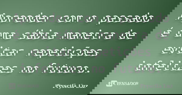 Aprender com o passado é uma sábia maneira de evitar repetições infelizes no futuro.... Frase de Pryscila Luz.