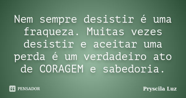 Nem sempre desistir é uma fraqueza. Muitas vezes desistir e aceitar uma perda é um verdadeiro ato de CORAGEM e sabedoria.... Frase de Pryscila Luz.