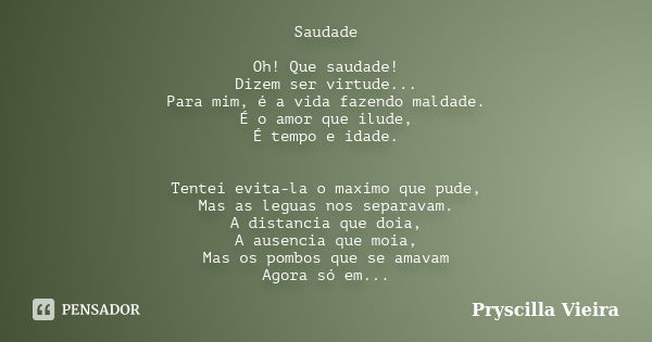 Saudade Oh! Que saudade! Dizem ser virtude... Para mim, é a vida fazendo maldade. É o amor que ilude, É tempo e idade. Tentei evita-la o maximo que pude, Mas as... Frase de Pryscilla Vieira.