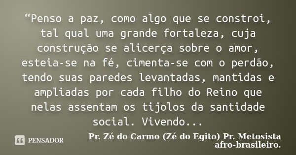 “Penso a paz, como algo que se constroi, tal qual uma grande fortaleza, cuja construção se alicerça sobre o amor, esteia-se na fé, cimenta-se com o perdão, tend... Frase de Pr. Zé do Carmo (Zé do Egito) Pr. Metosista afro-brasileiro..