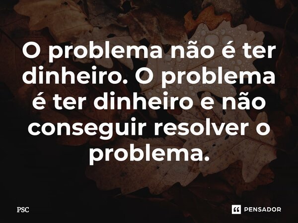 ⁠O problema não é ter dinheiro. O problema é ter dinheiro e não conseguir resolver o problema.... Frase de PSC.