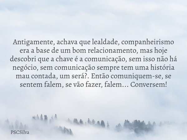 Antigamente, achava que lealdade, companheirismo era a base de um bom relacionamento, mas hoje descobri que a chave é a comunicação, sem isso não há negócio, se... Frase de PSCSilva.