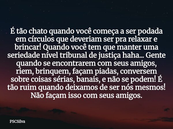É tão chato quando você começa a ser podada em círculos que deveriam ser pra relaxar e brincar! Quando você tem que manter uma seriedade nível tribunal de justi... Frase de PSCSilva.