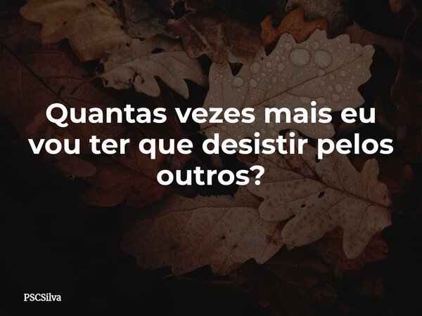 Quantas vezes mais eu vou ter que desistir pelos outros?... Frase de PSCSilva.
