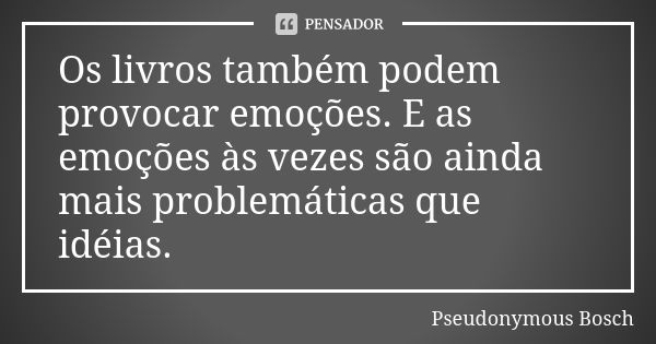 Os livros também podem provocar emoções. E as emoções às vezes são ainda mais problemáticas que idéias.... Frase de Pseudonymous Bosch.