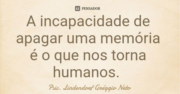 A incapacidade de apagar uma memória é o que nos torna humanos.... Frase de Psic. Lindendorf Gréggio Neto.