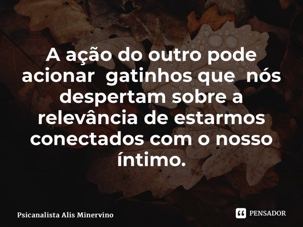 ⁠A ação do outro pode acionar gatinhos que nós despertam sobre a relevância de estarmos conectados com o nosso íntimo.... Frase de Psicanalista Alis Minervino.