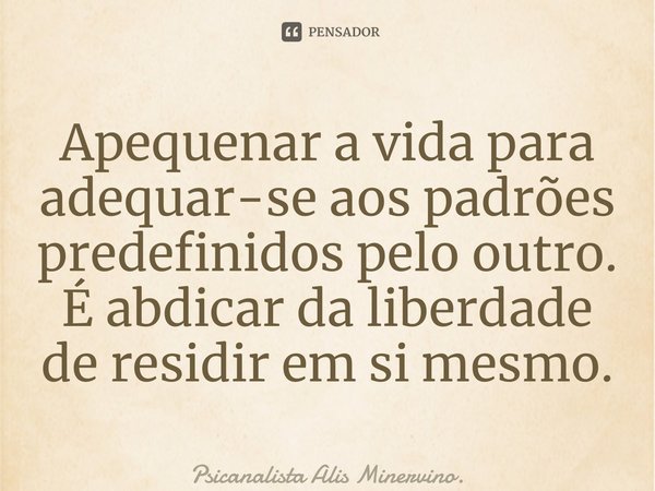 ⁠Apequenar a vida para adequar-se aos padrões predefinidos pelo outro. É abdicar da liberdade de residir em si mesmo.... Frase de Psicanalista Alis Minervino..
