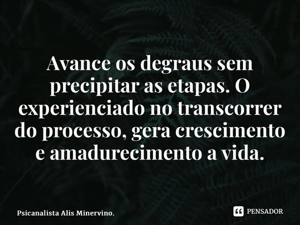 Avance os degraus sem precipitar as etapas. O experienciado no transcorrer do processo, gera crescimento e amadurecimento a vida.... Frase de Psicanalista Alis Minervino..