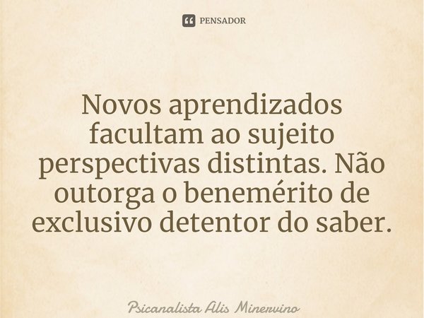 ⁠Novos aprendizados facultam ao sujeito perspectivas distintas. Não outorga o benemérito de exclusivo detentor do saber.⁠... Frase de Psicanalista Alis Minervino.