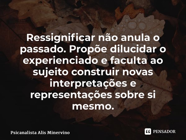 ⁠ Ressignificar não anula o passado. Propõe dilucidar o experienciado e faculta ao sujeito construir novas interpretações e representações sobre si mesmo.... Frase de Psicanalista Alis Minervino.