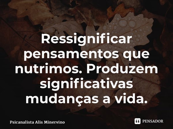 ⁠Ressignificar pensamentos que nutrimos. Produzem significativas mudanças a vida.... Frase de Psicanalista Alis Minervino.
