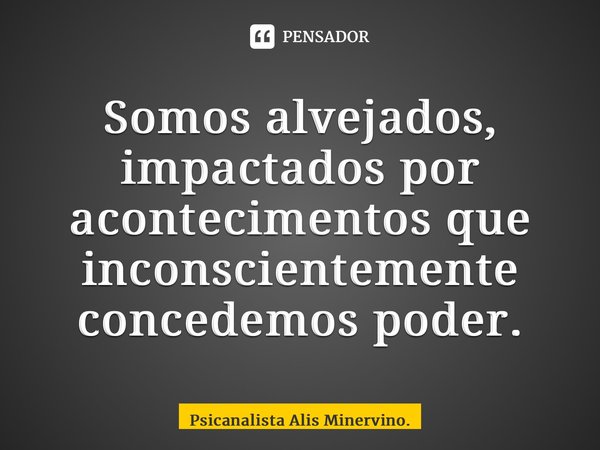 Somos alvejados, impactados por acontecimentos que inconscientemente concedemos poder.... Frase de Psicanalista Alis Minervino..