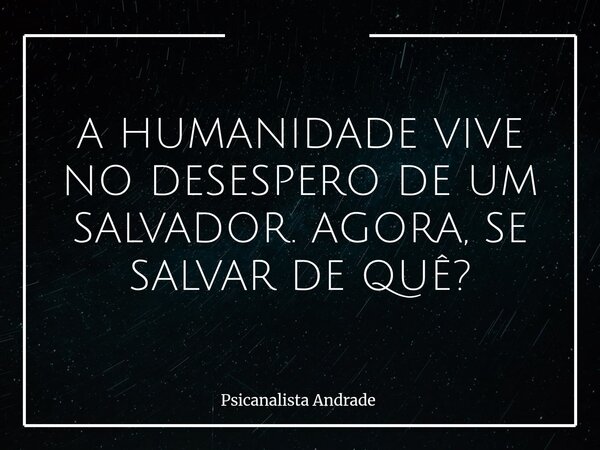 A HUMANIDADE VIVE NO DESESPERO DE UM SALVADOR. AGORA, SE SALVAR DE QUÊ?... Frase de Psicanalista Andrade.