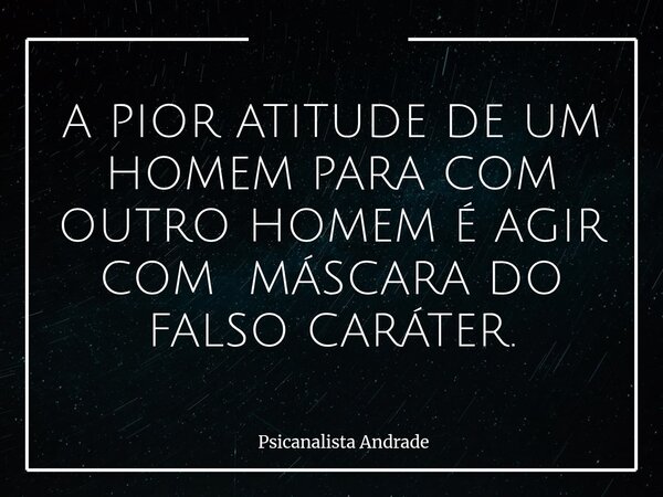 A PIOR ATITUDE DE UM HOMEM PARA COM OUTRO HOMEM É AGIR COM MÁSCARA DO FALSO CARÁTER.... Frase de Psicanalista Andrade.