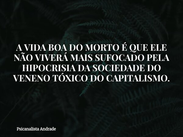 A VIDA BOA DO MORTO É QUE ELE NÃO VIVERÁ MAIS SUFOCADO PELA HIPOCRISIA DA SOCIEDADE DO VENENO TÓXICO DO CAPITALISMO.... Frase de Psicanalista Andrade.