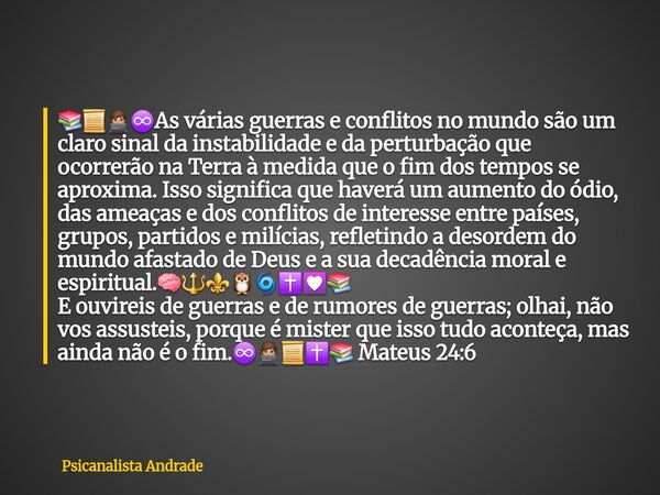 📚📜👨🏽💻♾️As várias guerras e conflitos no mundo são um claro sinal da instabilidade e da perturbação que ocorrerão na Terra à medida que o fim dos tempos se apro... Frase de Psicanalista Andrade.