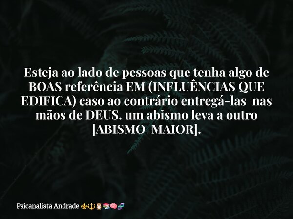 Esteja ao lado de pessoas que tenha algo de BOAS referência EM (INFLUÊNCIAS QUE EDIFICA) caso ao contrário entregá-las nas mãos de DEUS. um abismo leva a outro ... Frase de Psicanalista Andrade.