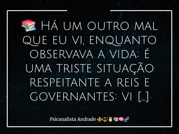 📚 Há um outro mal que eu vi, enquanto observava a vida; é uma triste situação respeitante a reis e governantes: vi tolos a quem se deu grande autoridade e ricos... Frase de Psicanalista Andrade.