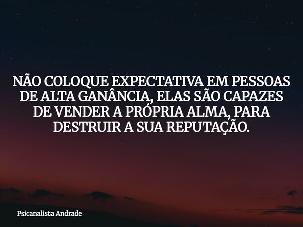 NÃO COLOQUE EXPECTATIVA EM PESSOAS DE ALTA GANÂNCIA, ELAS SÃO CAPAZES DE VENDER A PRÓPRIA ALMA, PARA DESTRUIR A SUA REPUTAÇÃO.... Frase de Psicanalista Andrade.