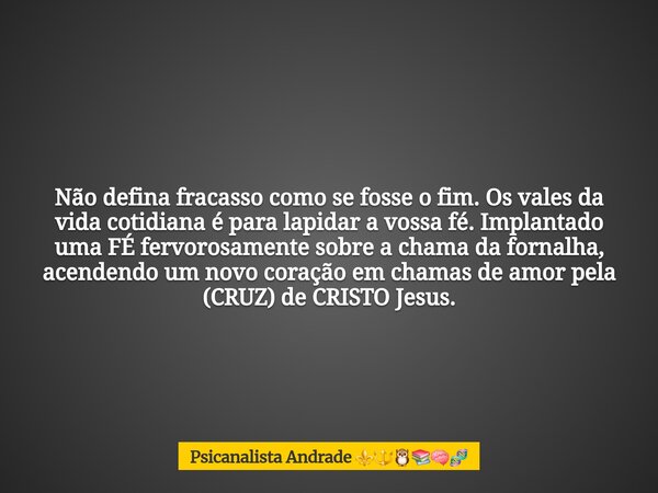 Não defina fracasso como se fosse o fim. Os vales da vida cotidiana é para lapidar a vossa fé. Implantado uma FÉ fervorosamente sobre a chama da fornalha, acend... Frase de Psicanalista Andrade.