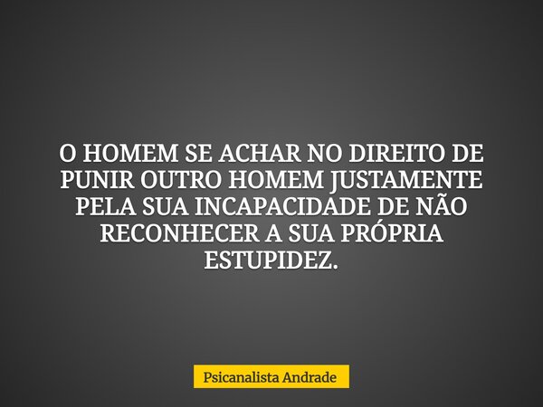 O HOMEM SE ACHAR NO DIREITO DE PUNIR OUTRO HOMEM JUSTAMENTE PELA SUA INCAPACIDADE DE NÃO RECONHECER A SUA PRÓPRIA ESTUPIDEZ.... Frase de Psicanalista Andrade.