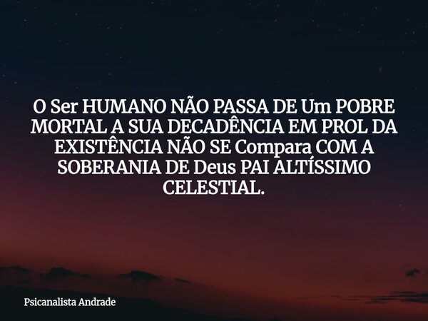 O Ser HUMANO NÃO PASSA DE Um POBRE MORTAL A SUA DECADÊNCIA EM PROL DA EXISTÊNCIA NÃO SE Compara COM A SOBERANIA DE Deus PAI ALTÍSSIMO CELESTIAL.... Frase de Psicanalista Andrade.