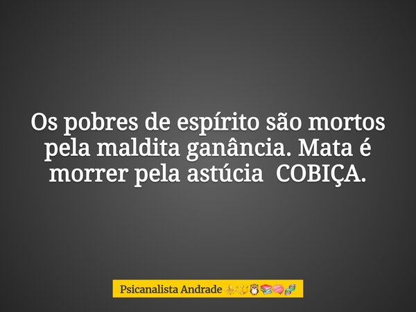 Os pobres de espírito são mortos pela maldita ganância. Mata é morrer pela astúcia COBIÇA.... Frase de Psicanalista Andrade.
