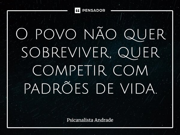 O povo não quer sobreviver, quer competir com padrões de vida.... Frase de Psicanalista Andrade.