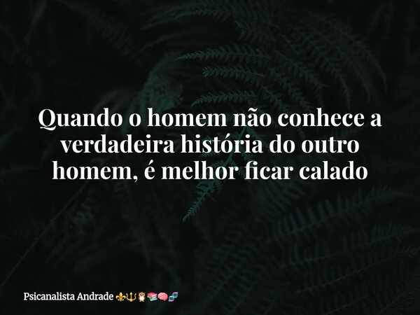 Quando o homem não conhece a verdadeira história do outro homem, é melhor ficar calado... Frase de Psicanalista Andrade.