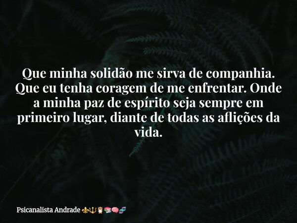 Que minha solidão me sirva de companhia. Que eu tenha coragem de me enfrentar. Onde a minha paz de espírito seja sempre em primeiro lugar, diante de todas as af... Frase de Psicanalista Andrade.
