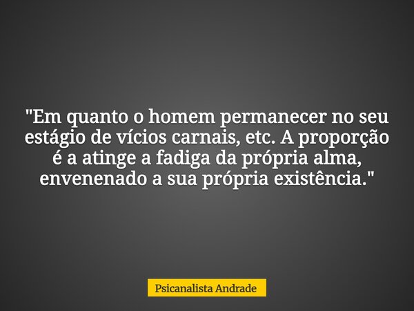 "Em quanto o homem permanecer no seu estágio de vícios carnais, etc. A proporção é a atinge a fadiga da própria alma, envenenado a sua própria existência. ... Frase de Psicanalista Andrade.