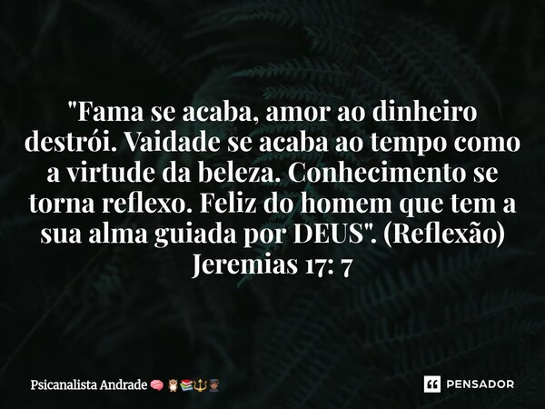 "⁠Fama se acaba, amor ao dinheiro destrói. Vaidade se acaba ao tempo como a virtude da beleza. Conhecimento se torna reflexo. Feliz do homem que tem a sua ... Frase de Psicanalista Andrade.