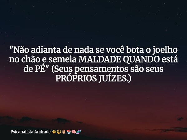 "Não adianta de nada se você bota o joelho no chão e semeia MALDADE QUANDO está de PÉ" (Seus pensamentos são seus PRÓPRIOS JUÍZES.)... Frase de Psicanalista Andrade.