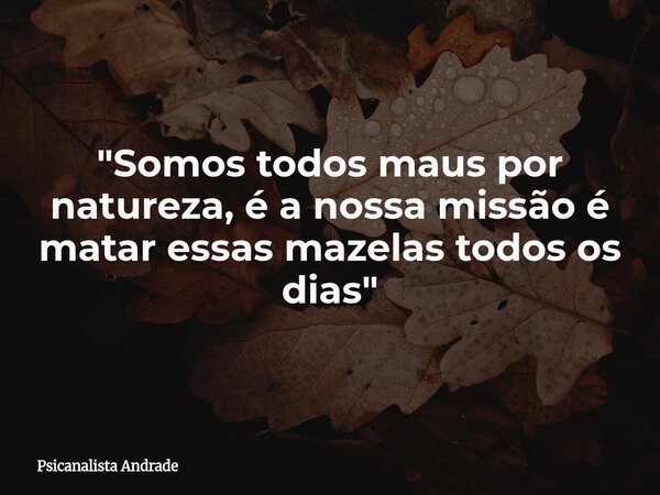"Somos todos maus por natureza, é a nossa missão é matar essas mazelas todos os dias"... Frase de Psicanalista Andrade.