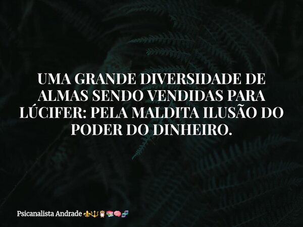UMA GRANDE DIVERSIDADE DE ALMAS SENDO VENDIDAS PARA LÚCIFER: PELA MALDITA ILUSÃO DO PODER DO DINHEIRO.... Frase de Psicanalista Andrade.