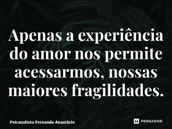 Apenas a experiência do amor nos permite acessarmos, nossas maiores fragilidades.... Frase de Psicanalista Fernanda Anastácio.