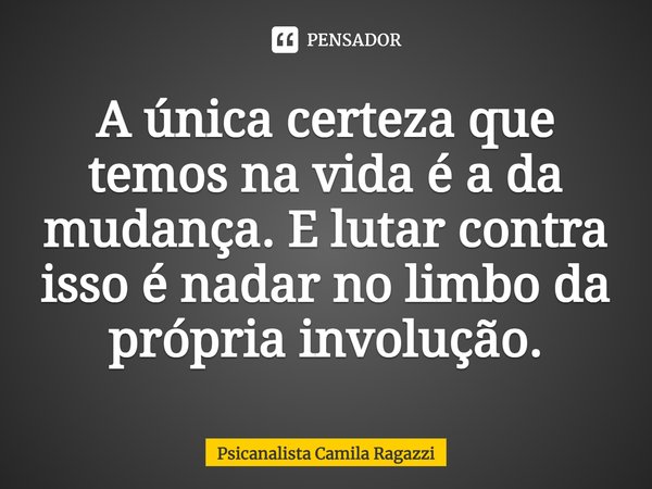 A única certeza que temos na vida é a da mudança. E lutar contra isso é nadar no limbo da própria involução.... Frase de Psicanalista Camila Ragazzi.