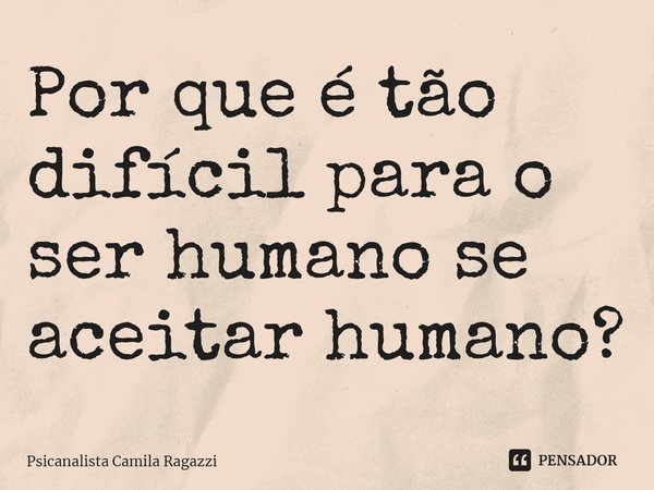 Por que é tão difícil para o ser humano se aceitar humano?... Frase de Psicanalista Camila Ragazzi.
