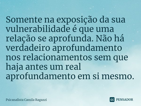 ⁠Somente na exposição da sua vulnerabilidade é que uma relação se aprofunda. Não há verdadeiro aprofundamento nos relacionamentos sem que haja antes um real apr... Frase de Psicanalista Camila Ragazzi.