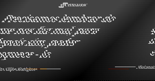 Precisamos lembrar do que nos faz mal, para depois sim, poder esquece - lo.... Frase de Psicanalista Filipe Rodrigues.