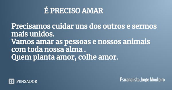 É PRECISO AMAR Precisamos cuidar uns dos outros e sermos mais unidos.
Vamos amar as pessoas e nossos animais com toda nossa alma .
Quem planta amor, colhe amor.... Frase de Psicanalista Jorge Monteiro.