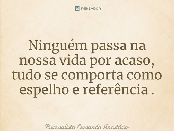 ⁠Ninguém passa na nossa vida por acaso, tudo se comporta como espelho e referência .... Frase de Psicanalista Fernanda Anastácio.